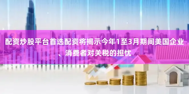 配资炒股平台首选配资将揭示今年1至3月期间美国企业、消费者对关税的担忧
