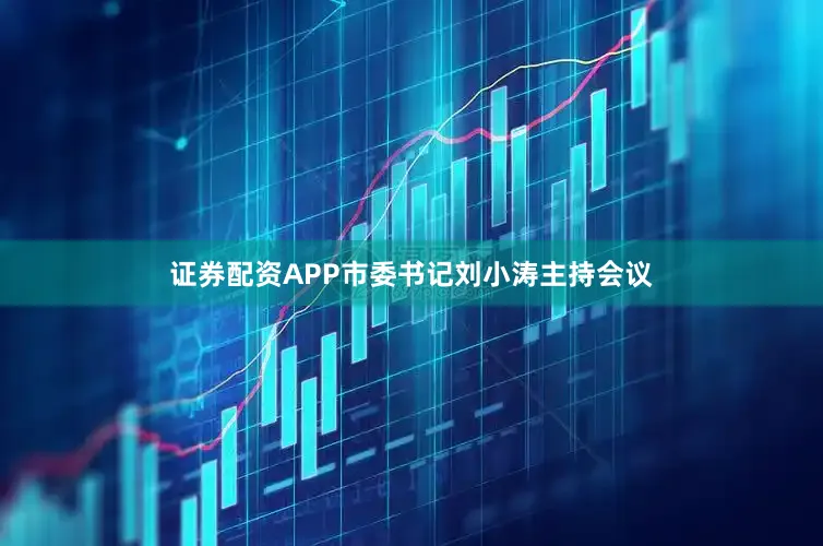证券配资APP市委书记刘小涛主持会议