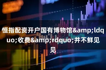 恒指配资开户国有博物馆&ldquo;收费&rdquo;并不鲜见