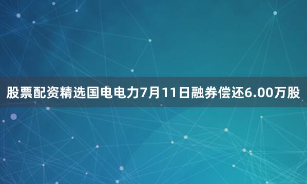 股票配资精选国电电力7月11日融券偿还6.00万股