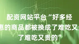 配资网站平台“好多经济实惠的商品都被换成了难吃又贵的”