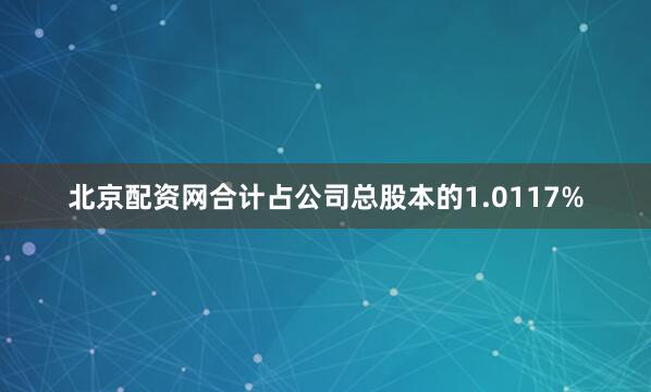 北京配资网合计占公司总股本的1.0117%