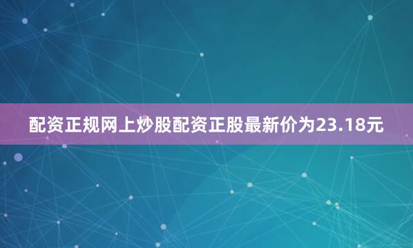 配资正规网上炒股配资正股最新价为23.18元