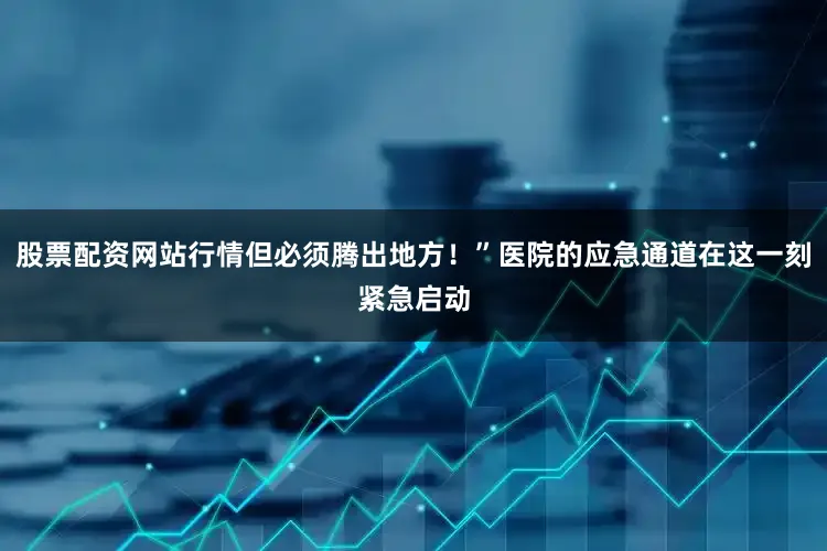 股票配资网站行情但必须腾出地方！”医院的应急通道在这一刻紧急启动