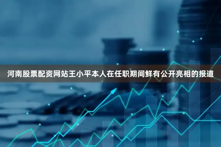 河南股票配资网站王小平本人在任职期间鲜有公开亮相的报道