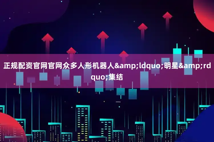 正规配资官网官网众多人形机器人&ldquo;明星&rdquo;集结