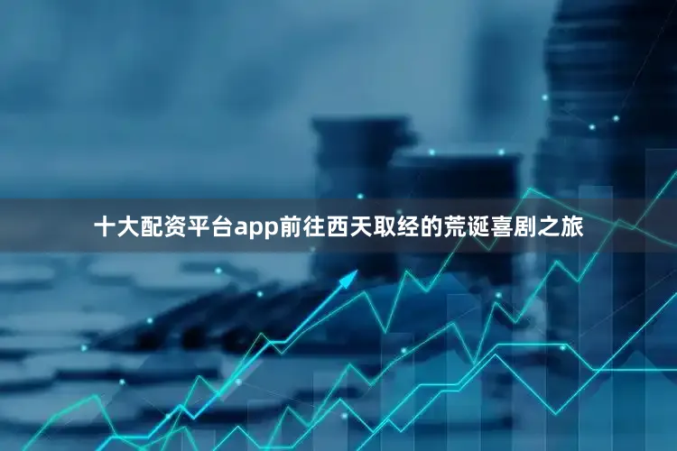 十大配资平台app前往西天取经的荒诞喜剧之旅