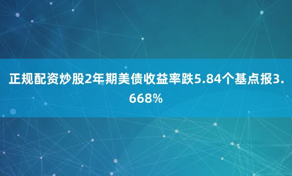 正规配资炒股2年期美债收益率跌5.84个基点报3.668%