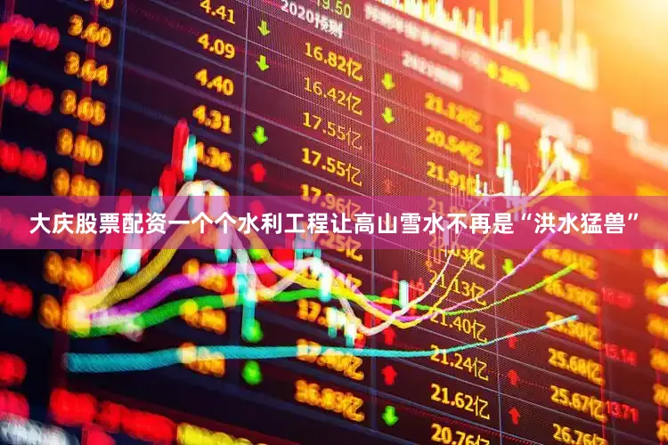 大庆股票配资一个个水利工程让高山雪水不再是“洪水猛兽”