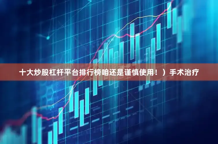 十大炒股杠杆平台排行榜咱还是谨慎使用！）手术治疗