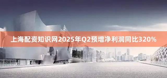 上海配资知识网2025年Q2预增净利润同比320%