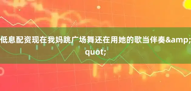 低息配资现在我妈跳广场舞还在用她的歌当伴奏&quot;