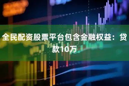 全民配资股票平台包含金融权益：贷款10万