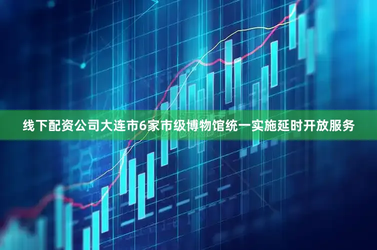 线下配资公司大连市6家市级博物馆统一实施延时开放服务