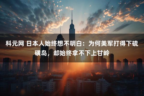 科元网 日本人始终想不明白：为何美军打得下硫磺岛，却始终拿不下上甘岭