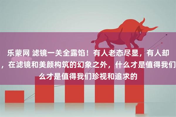 乐蒙网 滤镜一关全露馅！有人老态尽显，有人却靠真实感出圈，在滤镜和美颜构筑的幻象之外，什么才是值得我们珍视和追求的