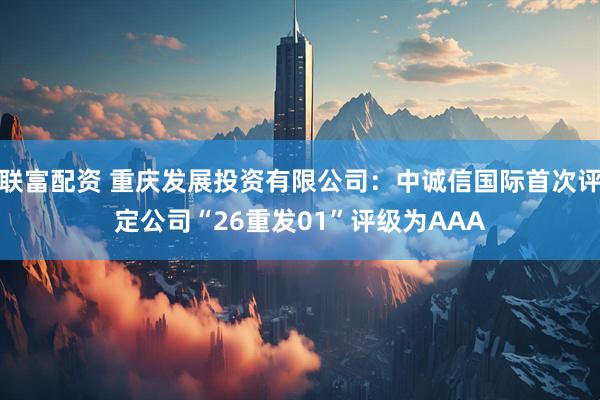 联富配资 重庆发展投资有限公司：中诚信国际首次评定公司“26重发01”评级为AAA