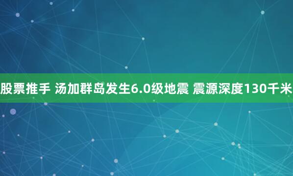 股票推手 汤加群岛发生6.0级地震 震源深度130千米