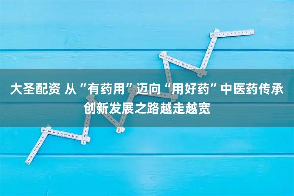 大圣配资 从“有药用”迈向“用好药”中医药传承创新发展之路越走越宽