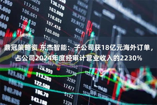 鼎冠策略资 东杰智能：子公司获18亿元海外订单，占公司2024年度经审计营业收入的2230%