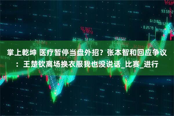 掌上乾坤 医疗暂停当盘外招？张本智和回应争议：王楚钦离场换衣服我也没说话_比赛_进行