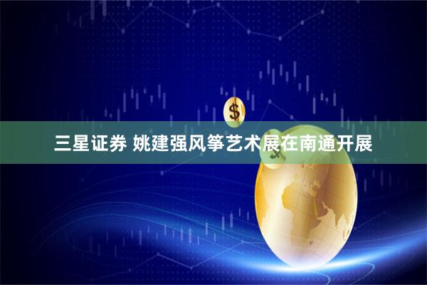 三星证券 姚建强风筝艺术展在南通开展