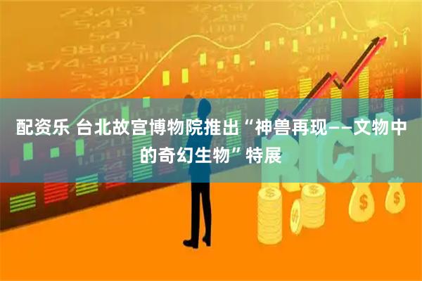 配资乐 台北故宫博物院推出“神兽再现——文物中的奇幻生物”特展