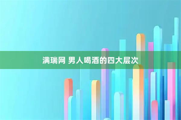 满瑞网 男人喝酒的四大层次