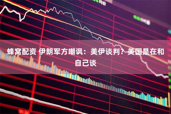蜂窝配资 伊朗军方嘲讽：美伊谈判？美国是在和自己谈