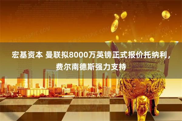 宏基资本 曼联拟8000万英镑正式报价托纳利，费尔南德斯强力支持