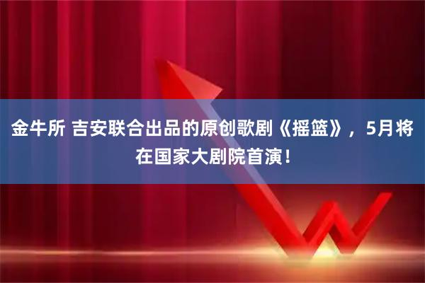 金牛所 吉安联合出品的原创歌剧《摇篮》，5月将在国家大剧院首演！