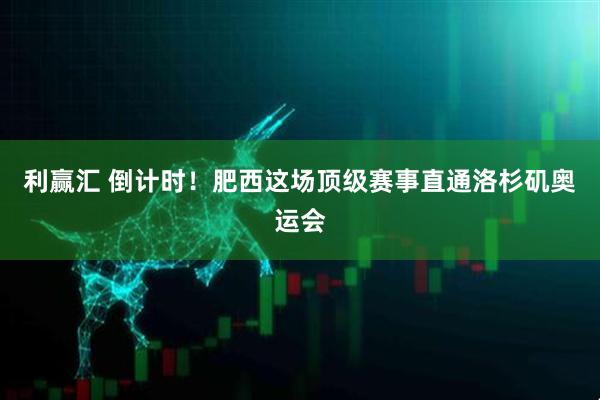 利赢汇 倒计时！肥西这场顶级赛事直通洛杉矶奥运会