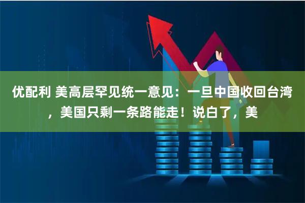 优配利 美高层罕见统一意见：一旦中国收回台湾，美国只剩一条路能走！说白了，美