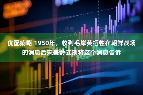 优配痢略 1950年，收到毛岸英牺牲在朝鲜战场的消息后宋美龄立刻将这个消息告诉