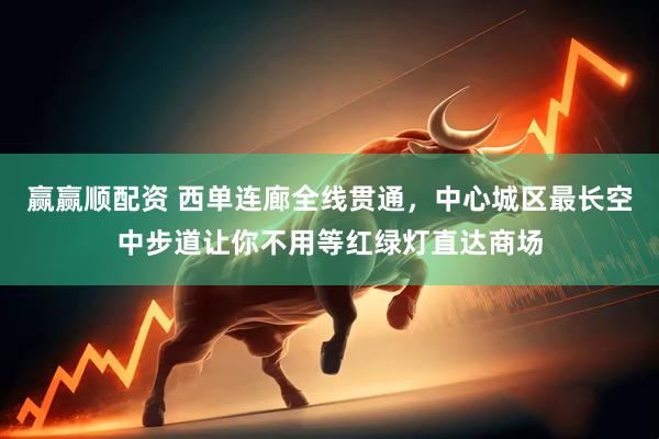 赢赢顺配资 西单连廊全线贯通，中心城区最长空中步道让你不用等红绿灯直达商场