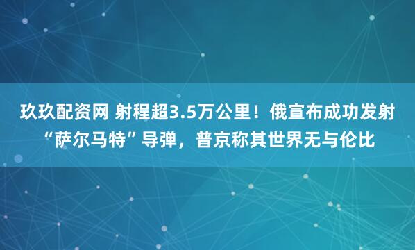 玖玖配资网 射程超3.5万公里！俄宣布成功发射“萨尔马特”导弹，普京称其世界无与伦比