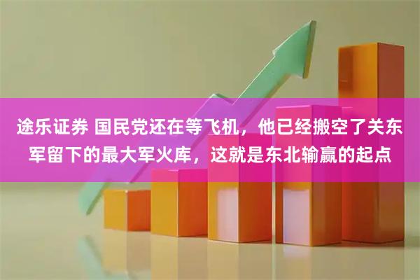 途乐证券 国民党还在等飞机，他已经搬空了关东军留下的最大军火库，这就是东北输赢的起点