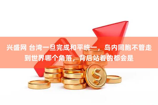 兴盛网 台湾一旦完成和平统一，岛内同胞不管走到世界哪个角落，背后站着的都会是