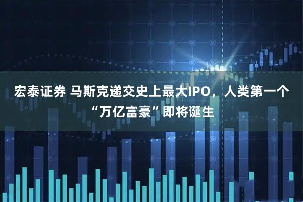 宏泰证券 马斯克递交史上最大IPO，人类第一个“万亿富豪”即将诞生