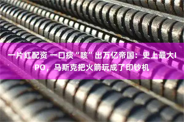 一片红配资 一口痰“咳”出万亿帝国：史上最大IPO，马斯克把火箭玩成了印钞机