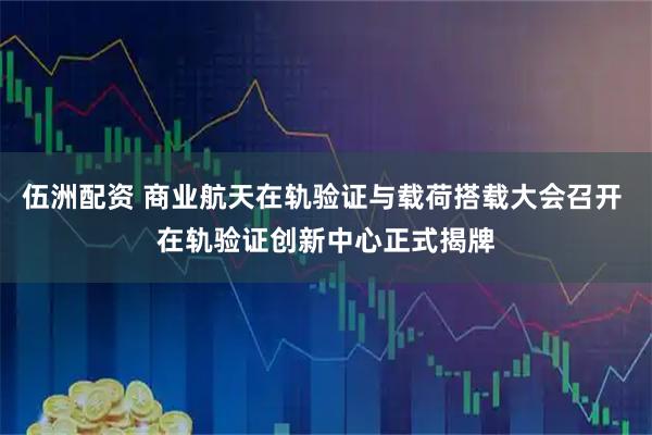伍洲配资 商业航天在轨验证与载荷搭载大会召开 在轨验证创新中心正式揭牌