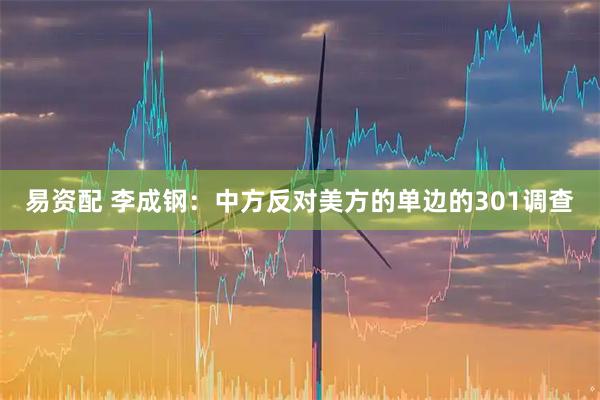易资配 李成钢：中方反对美方的单边的301调查