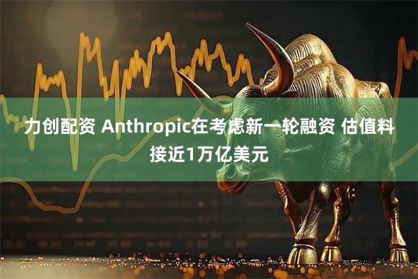 力创配资 Anthropic在考虑新一轮融资 估值料接近1万亿美元