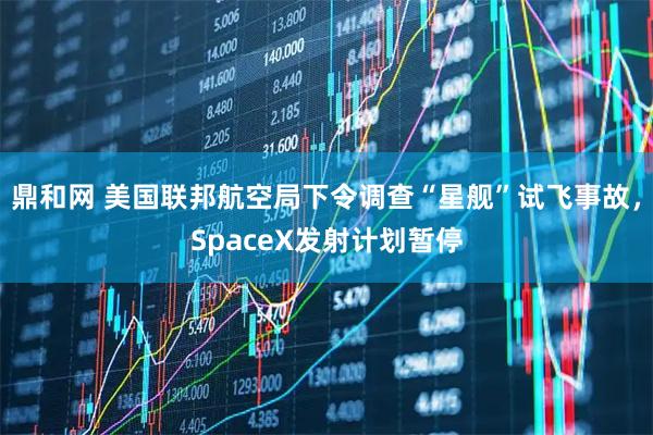 鼎和网 美国联邦航空局下令调查“星舰”试飞事故，SpaceX发射计划暂停