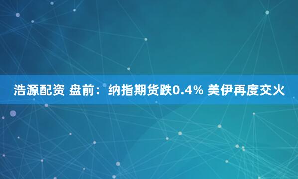 浩源配资 盘前：纳指期货跌0.4% 美伊再度交火