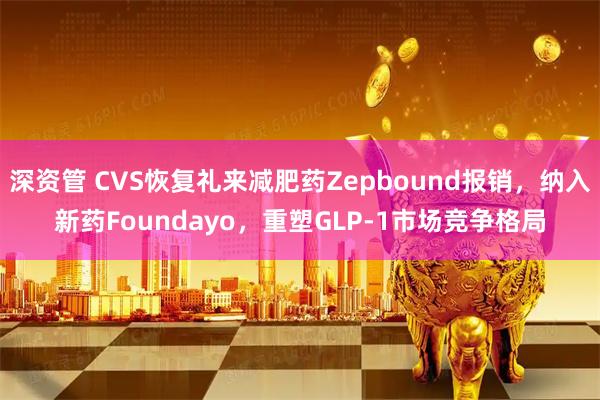 深资管 CVS恢复礼来减肥药Zepbound报销，纳入新药Foundayo，重塑GLP-1市场竞争格局