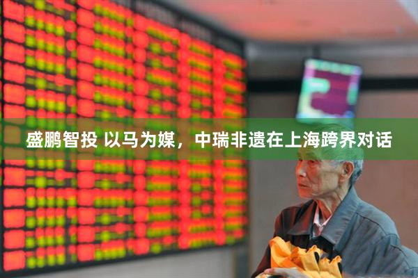 盛鹏智投 以马为媒，中瑞非遗在上海跨界对话