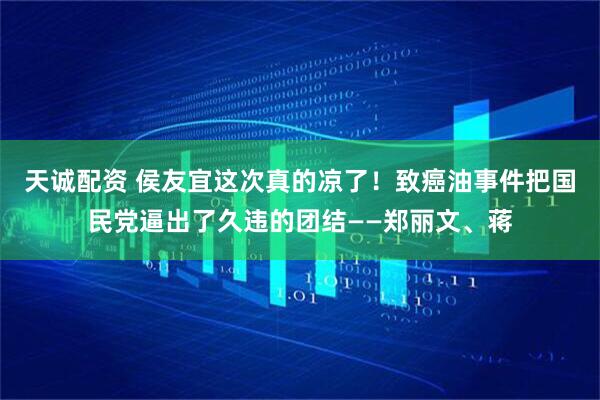 天诚配资 侯友宜这次真的凉了！致癌油事件把国民党逼出了久违的团结——郑丽文、蒋
