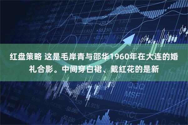 红盘策略 这是毛岸青与邵华1960年在大连的婚礼合影。中间穿白裙、戴红花的是新