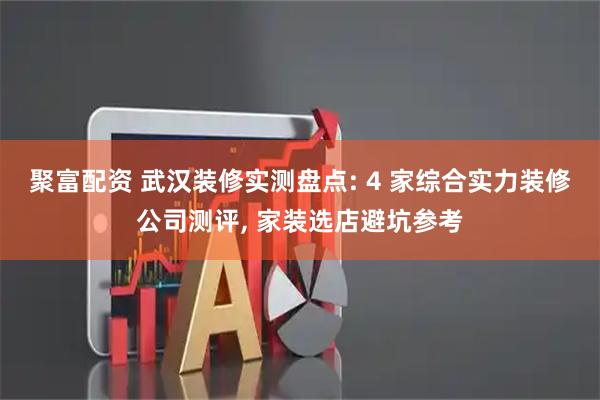 聚富配资 武汉装修实测盘点: 4 家综合实力装修公司测评, 家装选店避坑参考